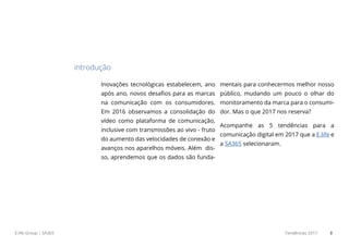 E.life Group | SA365 Tendências 2017 3
Inovações tecnológicas estabelecem, ano
após ano, novos desafios para as marcas
na comunicação com os consumidores.
Em 2016 observamos a consolidação do
vídeo como plataforma de comunicação,
inclusive com transmissões ao vivo - fruto
do aumento das velocidades de conexão e
avanços nos aparelhos móveis. Além dis-
so, aprendemos que os dados são funda-
mentais para conhecermos melhor nosso
público, mudando um pouco o olhar do
monitoramento da marca para o consumi-
dor. Mas o que 2017 nos reserva?
Acompanhe as 5 tendências para a
comunicação digital em 2017 que a E.life e
a SA365 selecionaram.
introdução
 