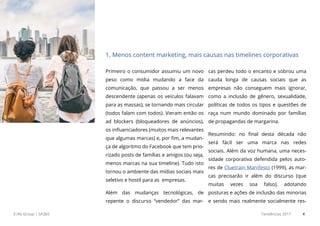 E.life Group | SA365 Tendências 2017 4
Primeiro o consumidor assumiu um novo
peso como mídia mudando a face da
comunicação, que passou a ser menos
descendente (apenas os veículos falavam
para as massas), se tornando mais circular
(todos falam com todos). Vieram então os
ad blockers (bloqueadores de anúncios),
os influenciadores (muitos mais relevantes
que algumas marcas) e, por fim, a mudan-
ça de algoritmo do Facebook que tem prio-
rizado posts de famílias e amigos (ou seja,
menos marcas na sua timeline). Tudo isto
tornou o ambiente das mídias sociais mais
seletivo e hostil para as empresas.
Além das mudanças tecnológicas, de
repente o discurso “vendedor” das mar-
cas perdeu todo o encanto e sobrou uma
cauda longa de causas sociais que as
empresas não conseguem mais ignorar,
como a inclusão de gênero, sexualidade,
políticas de todos os tipos e questões de
raça num mundo dominado por famílias
de propagandas de margarina.
Resumindo: no final desta década não
será fácil ser uma marca nas redes
sociais. Além da voz humana, uma neces-
sidade corporativa defendida pelos auto-
res de Cluetrain Manifesto (1999), as mar-
cas precisarão ir além do discurso (que
muitas vezes soa falso), adotando
posturas e ações de inclusão das minorias
e sendo mais realmente socialmente res-
1. Menos content marketing, mais causas nas timelines corporativas
 