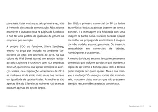 E.life Group | SA365 Tendências 2017 5
ponsáveis. Estas mudanças, pela primeira vez, irão
à frente do discurso de comunicação. Não adianta
promover o Outubro Rosa na página do Facebook
e não ter uma política de igualdade de gênero na
empresa, por exemplo.
A própria COO do Facebook, Sherly Sandenberg,
entrou na briga por inclusão no ambiente cor-
porativo ao citar, em setembro de 2016, na sua
coluna do Wall Street Journal, um estudo realiza-
do pela LeaIn.org e McKinsey com 132 empresas
dos EUA, que conclui que apesar de todos os avan-
ços sociais, nas corporações americanas de 2016
as mulheres ainda estão muito atrás dos homens
em igualdade de oportunidades. As mulheres são
apenas 18% do C-level e as mulheres não-brancas
ocupam apenas 3% destes cargos.
Em 1959, o primeiro comercial de TV da Barbie
era enfático: “todas as garotas querem ser como a
boneca”, e a mensagem era finalizada com uma
imagem da Barbie noiva. Durante décadas o papel
da mulher na propaganda era limitado à imagem
da mãe, modelo, esposa, garçonete. Ou trazendo
sensualidade em comerciais de bebidas,
hambúrgueres e academias.
A mesma Barbie, no entanto, lançou recentemente
comerciais que incluem garotos e que invertem a
lógica de ser como a boneca para com a boneca
pode imaginar ser quem quiser. Mas o que moti-
vou a mudança? Os avanços sociais são indiscutí-
veis, mas além disto, marcas que não prestarem
atenção nessa tendência estarão condenadas.
 