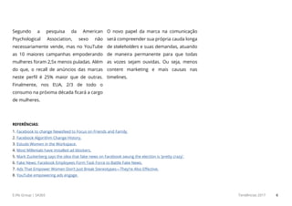 E.life Group | SA365 Tendências 2017 6
Segundo a pesquisa da American
Psychological Association, sexo não
necessariamente vende, mas no YouTube
as 10 maiores campanhas empoderando
mulheres foram 2,5x menos puladas. Além
do que, o recall de anúncios das marcas
neste perfil é 25% maior que de outras.
Finalmente, nos EUA, 2/3 de todo o
consumo na próxima década ficará a cargo
de mulheres.
O novo papel da marca na comunicação
será compreender sua própria cauda longa
de stakeholders e suas demandas, atuando
de maneira permanente para que todas
as vozes sejam ouvidas. Ou seja, menos
content marketing e mais causas nas
timelines.
REFERÊNCIAS:
1. Facebook to change Newsfeed to Focus on Friends and Family.
2. Facebook Algorithm Change History.
3. Estudo Women in the Workspace.
4. Most Millenials have installed ad blockers.
5. Mark Zuckerberg says the idea that fake news on Facebook swung the election is ‘pretty crazy’.
6. Fake News: Facebook Employees Form Task Force to Battle Fake News.
7. Ads That Empower Women Don’t Just Break Stereotypes—They’re Also Effective.
8. YouTube empowering ads engage.
 