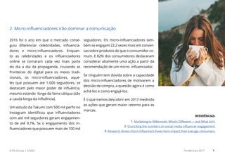 E.life Group | SA365 Tendências 2017 7
2016 foi o ano em que o mercado conse-
guiu diferenciar celebridades, influencia-
dores e micro-influenciadores. Enquan-
to as celebridades e os influenciadores
online se tornaram cada vez mais parte
do dia a dia da propaganda, cruzando as
fronteiras do digital para os meios tradi-
cionais, os micro-influenciadores, aque-
les que possuem até 1.000 seguidores, se
destacam pelo maior poder de influência,
mesmo estando longe da fama ubíqua (são
a cauda longa da influência).
Um estudo da Takumi com 500 mil perfis no
Instagram identificou que influenciadores
com até mil seguidores geram engajamen-
to de até 9,7%, 5x o engajamento dos in-
fluenciadores que possuem mais de 100 mil
seguidores. Os micro-influenciadores tam-
bém se engajam 22,2 vezes mais em conver-
sas sobre produtos do que o consumidor co-
mum. E 82% dos consumidores declararam
considerar altamente uma ação a partir da
recomendação de um micro- influenciador.
Se ninguém tem dúvida sobre a capacidade
dos micro-influenciadores de motivarem a
decisão de compra, a questão agora é como
achá-los e como engajá-los.
É o que iremos descobrir em 2017 medindo
as ações que geram maior retorno para as
marcas.
2. Micro-influenciadores irão dominar a comunicação
REFERÊNCIAS:
1. Marketing to Millennials: What’s Different — and What Isn’t.
2. Crunching the numbers on social media influencer engagement.
3. Research shows micro-influencers have more impact than average consumers.
 