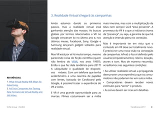 E.life Group | SA365 Tendências 2017 8
Ainda estamos dando os primeiros
passos, mas a realidade virtual está
ganhando atenção das massas. As buscas
globais por termos relacionados a VR no
Google cresceram 4x no último ano e, nos
últimos meses, Facebook, Sony, Google e
Samsung lançaram gadgets voltados para
realidade virtual.
Mas VR está por aí há muito tempo, mesmo
parecendo coisa de ficção científica (quem
não lembra do VRML nos anos 1990?).
Então o que faz dela tendência para 2017?
A ubiquidade e qualidade de dispositi-
vos móveis. Com um telefone que tenha
acelerômetro e uma caixinha de papelão
com lentes, batizada de Cardboard pelo
Google, é possível trazer a experiência do
VR a todos.
E VR é uma grande oportunidade para as
marcas. Filmes costumavam ser a mídia
mais imersiva, mas com a multiplicação de
telas nem sempre você “está presente”. A
promessa do VR é o que a indústria chama
de “presença”, ou seja, a garantia de que há
atenção e imersão plena no conteúdo.
Mas é importante ter em vista que o
conteúdo em VR deve ser totalmente novo.
É preciso ter uma nova visão na concepção
de campanhas. Afinal, o foco é definido pelo
usuário (empoderamento), roteiro, locação,
atores e som. Mas de maneira resumida,
acreditamos nas seguintes condições:
• Ao utilizar realidade virtual, a propaganda
deve prover uma experiência que os consu-
midores não poderiam ter em outra mídia.
• Compradores devem receber novos
estímulos para “sentir” o produto.
• As cenas devem ser ricas em detalhes.
3. Realidade Virtual chegará às campanhas
REFERÊNCIAS:
1. What Virtual Reality Will Mean for
Advertising.
2. Ad Tech Companies Are Testing
New Formats Like Virtual Reality and
360 Video.
 