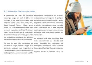 E.life Group | SA365 Tendências 2017 9
A plataforma de bots do Facebook
Messenger surgiu em abril de 2016. Em
6 meses, 33 mil bots foram criados para
empresas como Cacau Show, Dotz, Vivo,
Banco Original, Tommy Hilfiger, entre
outras. São 34 mil desenvolvedores em todo
o mundo engajados na API do Messenger
para a criação de todo tipo de experiência:
de atendimento ao consumidor, passando
por verdadeiros substitutos dos websites,
até serviços de assinatura de informações.
Os bots de texto vêm dominando as
plataformas Google, Twitter e Skype. Mas
assistentes pessoais que respondem a
comandos de voz, como o Alexa da Amazon
e o Google Home, também abriram sua API.
Respondendo comandos de voz ou texto,
os bots serão parte integrante de qualquer
estratégia de comunicação em 2017, e ain-
da podem substituir facilmente aplicativos
e websites como plataforma de interação
com o consumidor. Isto se deve em parte
ao avanço que as mensagens instantâneas,
angariadas pelas redes sociais, tiveram em
nossas vidas.
No momento que você está lendo este
texto provavelmente sua atenção está
sendo disputada por aplicativos de
mensagens instantâneas como Facebook
Messenger, WhatsApp, Skype, entre outros.
Segundo estudo da Deloitte (2016), as
4. O ano em que falaremos com robôs
 