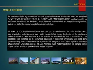 Se han desarrollado, algunos debates en torno a las tendencias en arquitectura, como por ejemplo el
“NEW TRENDS OF ARCHITECTURE IN EUROPE-ASIA PACIFIC 2006- 2007”, que llevo a cabo un
encuentro desarrollado en Barcelona, estos dieron su opinión desde su perspectiva vanguardista,
cuáles son las tendencias punteras de la nueva arquitectura.
En México, el “XVI Simposio Internacional de Arquitectura” en la Universidad Autónoma de Nuevo León,
seis arquitectos contemporáneos que están marcando las nuevas tendencias de la arquitectura
moderna asistieron a este simposio, a fin de mostrar sus últimas obras, su conceptualización y su
desarrollo para beneficio de la comunidad estudiantil y académica universitaria así como para
profesionistas y público interesado en la arquitectura de vanguardia. Eva Castro, Inglaterra, University
of Westminster- Graduate School y Fritz Auer, Alemania, Auer+Weber Architekten, por ejemplo, fueron
dos de los seis arquitecto que expusieron en este simposio.
MARCO TEORICO
MARCO TEORICO
 