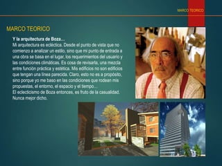 Y la arquitectura de Boza…
Mi arquitectura es ecléctica. Desde el punto de vista que no
comienzo a analizar un estilo, sino que mi punto de entrada a
una obra se basa en el lugar, los requerimientos del usuario y
las condiciones climáticas. Es cosa de revisarla, una mezcla
entre función práctica y estética. Mis edificios no son edificios
que tengan una línea parecida. Claro, esto no es a propósito,
sino porque yo me baso en las condiciones que rodean mis
propuestas, el entorno, el espacio y el tiempo…
El eclecticismo de Boza entonces, es fruto de la casualidad.
Nunca mejor dicho.
MARCO TEORICO
MARCO TEORICO
 