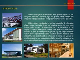IDEA A INVESTIGAR.
INTRODUCCION
Nuestra investigación esta orientada a los tipos de arquitectura más
influyentes en Chile, queremos dejar una guía de estilos definidos con
imágenes, acompañadas de sus principios arquitectónicos más relevantes.
Si bien nuestra investigación es casi una recolección de información
el valor esta en la relación directa que establecemos con los exponentes
internacionales de cada corriente arquitectónica, versus la forma en que
arquitectos chilenos se empapan de ellos y los llevan a cabo de manera
nacional, es decir de forma particular, ya que hay que dar por entendido
que los estilos arquitectónicos varían según las culturas donde se vallan
arraigando, esta particularidad no esta ajena al ámbito país ya que los
arquitectos chilenos han adaptado de múltiples formas los principios de las
corrientes debido a ecuaciones geográficas, sociales, culturales y políticas.
 
