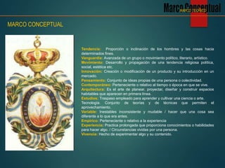 Tendencia: Proporción o inclinación de los hombres y las cosas hacia
determinados fines.
Vanguardia: Avanzada de un grupo o movimiento político, literario, artístico.
Movimiento: Desarrollo y propagación de una tendencia religiosa política,
social, estética etc.
Innovación: Creación o modificación de un producto y su introducción en un
mercado.
Pensamiento: Conjunto de ideas propias de una persona o colectividad.
Contemporáneo: Perteneciente o relativo al tiempo o época en que se vive.
Arquitectura: Es el arte de planear, proyectar, diseñar y construir espacios
habitables que aparecen en primera línea.
Estudios: Traspaso empleado para aprender y cultivar una ciencia o arte.
Tecnología. Conjunto de teorías y de técnicas que permiten el
aprovechamiento.
Variable: Inestables inconsistente y mudable / hacer que una cosa sea
diferente a lo que era antes.
Empírico: Perteneciente o relativo a la experiencia
Experiencia: Practica prolongada que proporciona conocimientos o habilidades
para hacer algo. / Circunstancias vividas por una persona.
Vivencia: Hecho de experimentar algo y su contenido.
MARCO CONCEPTUAL
MARCO TEORICO
 