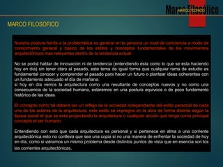 Nuestra postura frente a la problemática es generar en la persona un nivel de conciencia a modo de
conocimiento general y básico de los estilos y conceptos fundamentales de los movimientos
arquitectónicos mas relevantes dentro de la tendencia actual.
No se podrá hablar de innovación ni de tendencia (entendiendo esta como lo que se esta haciendo
hoy en día) sin tener claro el pasado, este tema de igual forma que cualquier rama de estudio es
fundamental conocer y comprender el pasado para hacer un futuro o plantear ideas coherentes con
un fundamento adecuado el día de mañana.
si hoy en día vemos la arquitectura como una resultante de conceptos nuevos y no como una
consecuencia de la sociedad humana, estaremos en una postura equivoca o de poco fundamento
histórico de las ideas.
El concepto como tal deberá ser un reflejo de la sociedad independiente del estilo personal de cada
uno de los actores de la arquitectura, este estilo se impregna en la obra de forma distinta según la
época social el que se esta proyectando la arquitectura o cualquier acción que tenga como principal
concepto el ser humano.
Entendiendo con esto que cada arquitectura es personal y si pertenece en alma a una corriente
arquitectónica esto no conlleva que sea una copia si no una manera de enfrentar la sociedad de hoy
en día, como si viéramos un mismo problema desde distintos puntos de vista que en esencia son los
las corrientes arquitectónicas.
MARCO FILOSOFICO
MARCO TEORICO
 