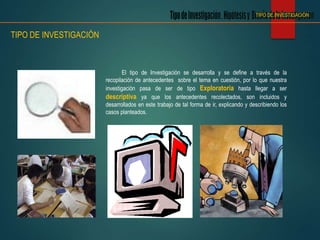 El tipo de Investigación se desarrolla y se define a través de la
recopilación de antecedentes sobre el tema en cuestión, por lo que nuestra
investigación pasa de ser de tipo Exploratoria hasta llegar a ser
descriptiva ya que los antecedentes recolectados, son incluidos y
desarrollados en este trabajo de tal forma de ir, explicando y describiendo los
casos planteados.
TIPO DE INVESTIGACIÓN
TIPO DE INVESTIGACIÓN
 