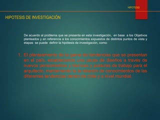HIPOTESIS
HIPOTESIS DE INVESTIGACIÓN
De acuerdo al problema que se presenta en esta investigación, en base a los Objetivos
planteados y en referencia a los conocimientos expuestos de distintos puntos de vista y
etapas se puede definir la hipótesis de investigación, como:
1. El planteamiento de la gama de tendencias que se presentan
en el país, estableciendo una pauta de diseños a través de
nuevos pensamientos y técnicas y posturas de trabajo para el
arquitecto, manteniendo la la relación de conocimientos de las
diferentes tendencias dentro de chile y a nivel mundial.
 