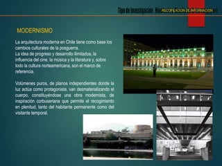 MODERNISMO
La arquitectura moderna en Chile tiene como base los
cambios culturales de la posguerra.
La idea de progreso y desarrollo ilimitados, la
influencia del cine, la música y la literatura y, sobre
todo la cultura norteamericana, son el marco de
referencia.
Volúmenes puros, de planos independientes donde la
luz actúa como protagonista, van desmaterializando el
cuerpo, constituyéndose una obra modernista, de
inspiración corbuseriana que permite el recogimiento
en plenitud, tanto del habitante permanente como del
visitante temporal.
RECOPILACION DE INFORMACION
 