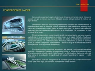 La innovación constante y la exploración de nuevas formas de vivir, han ido creando el detonante
necesario para que se incorpore a un mundo globalizado, pero con la imagen particular de mantener una
propia identidad.
La modernidad se inaugura impulsada por grandes filosofías unificantes de la historia sustentadas en
el desarrollo de los modos de producción. Sobre la modernidad se basan ideologías del progreso y con la
quiebra de la modernidad se produce la quiebra de la visión del progreso y de la historia. La quiebra de la
modernidad, tendría su correspondencia arquitectónica en la discontinuidad, y la fragmentación, en cierta
retractilidad de las formas.
El movimiento posmoderno nace en oposición al estilo internacional, plantea una nueva concepción
arquitectónica en la que sus preocupaciones centrales recaen en el espacio habitable, el cual puede
analizarse racionalmente, y proponen una nueva estética para sustituir la derivada de las composiciones
basadas en la columna y el entablamento clásico. El rechazo al historicismo les coloca en el extremo
opuesto, al sustentar el rompimiento con toda tradición e incluso con la liga de la edificación a su contexto
natural y rechazar, la cultura popular en la construcción.
El movimiento moderno, supone que la arquitectura solo responde a condicionantes constructivas,
funcionales o lógicas ajenas a la sociedad, empezando así a construir un estilo en donde prevalece un juego
de formas carentes del contenido original: el estilo funcional — no el funcionalismo, el primero se refiere a la
forma externa de la construcción, el segundo alude a la solución funcional de los espacios — o estilo
internacional.
La arquitectura nacida con una significación de lo moderno, perdió éste al cambiar las condiciones
sociales que le dieron origen, para convertirse en forma imitada hasta el cansancio.
CONCEPCIÓN DE LA IDEA
IDEA A INVESTIGAR.
 