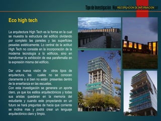 Eco high tech
La arquitectura High Tech es la forma en la cual
se muestra la estructura del edificio olvidando
por completo las paredes y las superficies
pesadas estéticamente. Lo central de la actitud
High Tech no consiste en la incorporación de la
moderna tecnología a lo edificios, sino en
transformar la exhibición de esa parafernalia en
la expresión misma del edificio.
Dar una nueva visión de otros tipos de
arquitectura, las cuales no se conocen
claramente o si bien no están presentes dentro
de la enseñanza en las escuelas.
Con esta investigación se generara un aporte
claro, ya que los estilos arquitectónicos y todas
sus aristas quedaran en la memoria del
estudiante y cuando este proyectando en un
futuro se hará preguntas de hacia que corriente
se inclina mas y podrá crear un lenguaje
arquitectónico claro y limpio.
RECOPILACION DE INFORMACION
 