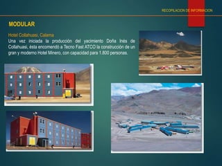 Hotel Collahuasi, Calama
Una vez iniciada la producción del yacimiento Doña Inés de
Collahuasi, ésta encomendó a Tecno Fast ATCO la construcción de un
gran y moderno Hotel Minero, con capacidad para 1.800 personas.
MODULAR
RECOPILACION DE INFORMACION
 