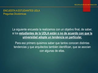 RECOPILACIÓN DE INFORMACIÓN
ENCUESTAA ESTUDIANTES UDLA
Preguntas Dicotómicas
La siguiente encuesta la realizamos con un objetivo final, de saber,
si los estudiantes de la UDLA están o no de acuerdo con que la
universidad adopte un tendencia en particular.
Para eso primero quisimos saber que tantos conocen distintas
tendencias y que arquitectos también identifican, que se asocian
con algunas de ellas.
 