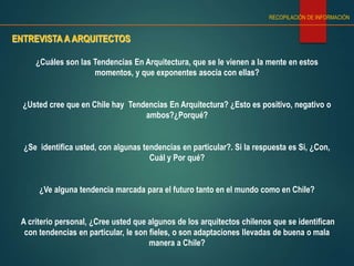 ENTREVISTA A ARQUITECTOS
RECOPILACIÓN DE INFORMACIÓN
¿Cuáles son las Tendencias En Arquitectura, que se le vienen a la mente en estos
momentos, y que exponentes asocia con ellas?
¿Usted cree que en Chile hay Tendencias En Arquitectura? ¿Esto es positivo, negativo o
ambos?¿Porqué?
¿Se identifica usted, con algunas tendencias en particular?. Si la respuesta es Si, ¿Con,
Cuál y Por qué?
¿Ve alguna tendencia marcada para el futuro tanto en el mundo como en Chile?
A criterio personal, ¿Cree usted que algunos de los arquitectos chilenos que se identifican
con tendencias en particular, le son fieles, o son adaptaciones llevadas de buena o mala
manera a Chile?
 