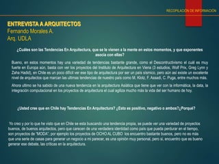 ENTREVISTA A ARQUITECTOS
Fernando Morales A.
Arq. UDLA
RECOPILACIÓN DE INFORMACIÓN
¿Cuáles son las Tendencias En Arquitectura, que se le vienen a la mente en estos momentos, y que exponentes
asocia con ellas?
Bueno, en estos momentos hay una variedad de tendencias bastante grande, como el Descontructivismo el cuál es muy
fuerte en Europa aún, basta con ver los proyectos del Instituto de Arquitectura en Viena (3 estudios, Wolf Prix, Greg Lynn y
Zaha Hadid), en Chile es un poco difícil ver ese tipo de arquitectura por ser un país sísmico, pero aún así existe un excelente
nivel de arquitectos que marcan las ultimas tendencias de nuestro país como M. Klotz, F. Assadi, C. Puga, entre muchos más.
Ahora ultimo se ha sabido de una nueva tendencia en la arquitectura Asiática que tiene que ver con la informática, la data, la
integración computacional en los proyectos de arquitectura el cual agiliza mucho más la vida del ser humano de hoy.
¿Usted cree que en Chile hay Tendencias En Arquitectura? ¿Esto es positivo, negativo o ambos?¿Porqué?
Yo creo y por lo que he visto que en Chile se esta buscando una tendencia propia, se puede ver una variedad de proyectos
buenos, de buenos arquitectos, pero que carecen de una verdadera identidad como país que pueda perdurar en el tiempo,
son proyectos de “MODA”, por ejemplo los proyectos de OCHO AL CUBO los encuentro bastante buenos, pero no es más
que una serie de casas para generar un negocio a mi parecer, es una opinión muy personal, pero si, encuentro que es bueno
generar ese debate, las críticas en la arquitectura.
 