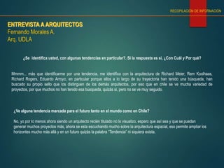 ENTREVISTA A ARQUITECTOS
Fernando Morales A.
Arq. UDLA
RECOPILACIÓN DE INFORMACIÓN
¿Se identifica usted, con algunas tendencias en particular?. Si la respuesta es si, ¿Con Cuál y Por qué?
Mmmm... más que identificarme por una tendencia, me identifico con la arquitectura de Richard Meier, Rem Koolhaas,
Richard Rogers, Eduardo Arroyo, en particular porque ellos a lo largo de su trayectoria han tenido una búsqueda, han
buscado su propio sello que los distinguen de los demás arquitectos, por eso que en chile se ve mucha variedad de
proyectos, por que muchos no han tenido esa búsqueda, quizás si, pero no se ve muy seguido.
¿Ve alguna tendencia marcada para el futuro tanto en el mundo como en Chile?
No, yo por lo menos ahora siendo un arquitecto recién titulado no lo visualizo, espero que así sea y que se puedan
generar muchos proyectos más, ahora se esta escuchando mucho sobre la arquitectura espacial, eso permite ampliar los
horizontes mucho más allá y en un futuro quizás la palabra “Tendencia” ni siquiera exista.
 
