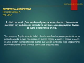ENTREVISTA A ARQUITECTOS
Fernando Morales A.
Arq. UDLA
RECOPILACIÓN DE INFORMACIÓN
A criterio personal, ¿Cree usted que algunos de los arquitectos chilenos que se
identifican con tendencias en particular, le son fieles, o son adaptaciones llevadas
de buena o mala manera a Chile?
Yo creo que un Arquitecto recién titulado debe tener referentes porque permite iniciar su
propia búsqueda, lo malo esta cuando se quedan pegado y copian, y copian, y copian,
en Chile existen buenos referentes jóvenes que tuvieron también su inicio y lógicamente
cuando hicieron su primer proyecto comenzaron a ojear revistas.
 