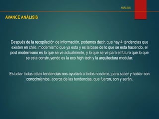 AVANCE ANÁLISIS
ANÁLISIS
Después de la recopilación de información, podemos decir, que hay 4 tendencias que
existen en chile, modernismo que ya esta y es la base de lo que se esta haciendo, el
post modernismo es lo que se ve actualmente, y lo que se ve para el futuro que lo que
se esta construyendo es la eco high tech y la arquitectura modular.
Estudiar todas estas tendencias nos ayudará a todos nosotros, para saber y hablar con
conocimientos, acerca de las tendencias, que fueron, son y serán.
 
