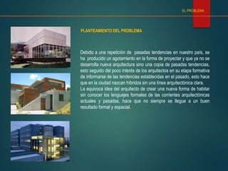 PLANTEAMIENTO DEL PROBLEMA
EL PROBLEMA
Debido a una repetición de pasadas tendencias en nuestro país, se
ha producido un agotamiento en la forma de proyectar y que ya no se
desarrolla nueva arquitectura sino una copia de pasadas tendencias,
esto seguido del poco interés de los arquitectos en su etapa formativa
de informarse de las tendencias establecidas en el pasado, esto hace
que en la ciudad nazcan híbridos sin una línea arquitectónica clara.
La equivoca idea del arquitecto de crear una nueva forma de habitar
sin conocer los lenguajes formales de las corrientes arquitectónicas
actuales y pasadas, hace que no siempre se llegue a un buen
resultado formal y espacial.
 