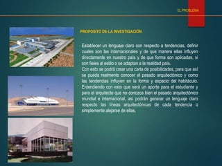 PROPOSITO DE LA INVESTIGACIÓN
EL PROBLEMA
Establecer un lenguaje claro con respecto a tendencias, definir
cuales son las internacionales y de que manera ellas influyen
directamente en nuestro país y de que forma son aplicadas, si
son fieles al estilo o se adaptan a la realidad país.
Con esto se podrá crear una carta de posibilidades, para que así
se pueda realmente conocer el pasado arquitectónico y como
las tendencias influyen en la forma y espacio del habitáculo.
Entendiendo con esto que será un aporte para el estudiante y
para el arquitecto que no conozca bien el pasado arquitectónico
mundial e internacional, así podrán generar un lenguaje claro
respecto las líneas arquitectónicas de cada tendencia o
simplemente alejarse de ellas.
 