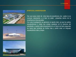 APORTE DE LA INVESTIGACIÓN
EL PROBLEMA
Dar una nueva visión de otros tipos de arquitectura, las cuales no se
conocen claramente o si bien no están presentes dentro de la
enseñanza en las escuelas.
Con esta investigación se generara un aporte claro, ya que los estilos
arquitectónicos y todas sus aristas quedaran en la memoria del
estudiante y cuando este proyectando en un futuro se hará preguntas
de hacia que corriente se inclina mas y podrá crear un lenguaje
arquitectónico claro y limpio.
 