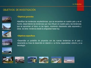INNOVACION, VANGUARDIA Y TENDENCIAS EN ARQUITECTURA
ALUMNOS: NATALIA CARRIZO – ROBERTO COLOMA – ARMIN JARAMILLO – SERGIO LLANTEN – MACARENA RYBERTT – JOHN SANHUEZA
PROFESOR: ARNALDO RUIZ BAILAC – ARQ 901 – 101, SEMINARIO DE INVESTIGACIÓN
•Identificar las tendencias arquitectónicas, que se encuentran en nuestro país y en el
mundo, desarrollando las tendencias que mas influyen en nuestro país y las tendencias
que se aproximan al futuro no tan lejano, mostrando claramente cada exponente y
obras de dicha tendencia desde la antigüedad hasta hoy.
•Objetivos generales
•Objetivos específicos
•Desarrollar un portafolio de proyectos con las nuevas tendencias en el país y
claramente su línea de desarrollo en relación a su forma, espacialidad, entorno y a su
tecnología .
OBJETIVOS DE INVESTIGACIÓN
EL PROBLEMA
 