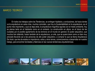 En todos los trabajos sobre las Tendencias, se entregan hipótesis y conclusiones, de hacia donde
va la arquitectura en estos días, muchos coinciden, que hoy la Sustentabilidad en la arquitectura, es el
punto más importante, y que se deja atrás, la arquitectura magnifica egoísta con el medio ambiente, hoy
se piensa tanto en el habitante como en el contexto. La construcción en altura, es el futuro de las
ciudades por el posible agotamiento de los terrenos en el mundo en general. El poder adquisitivo, que
muchos han obtenido, hacen también de la arquitectura, un arte, que se quiere tener como un bien muy
preciado llevando así a las personas de alto poder adquisitivo, a comprar lo que se llama Arquitectura
De Autor, que les da estatus e importancia, estos y otros temas, comenzaremos a desarrollar en nuestro
trabajo, para encontrar bondades y falencias en las nuevas tendencias arquitectónicas-
MARCO TEORICO
MARCO TEORICO
 