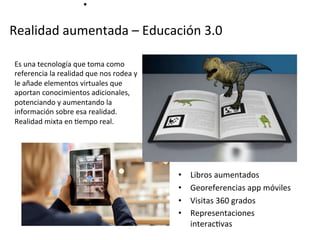Realidad	
  aumentada	
  –	
  Educación	
  3.0	
  
	
  
•  Libros	
  aumentados	
  
•  Georeferencias	
  app	
  móviles	
  
•  Visitas	
  360	
  grados	
  
•  Representaciones	
  
interacMvas	
  	
  
Es	
  una	
  tecnología	
  que	
  toma	
  como	
  
referencia	
  la	
  realidad	
  que	
  nos	
  rodea	
  y	
  
le	
  añade	
  elementos	
  virtuales	
  que	
  
aportan	
  conocimientos	
  adicionales,	
  
potenciando	
  y	
  aumentando	
  la	
  
información	
  sobre	
  esa	
  realidad.	
  
Realidad	
  mixta	
  en	
  Mempo	
  real.	
  
	
  
•	
  
 