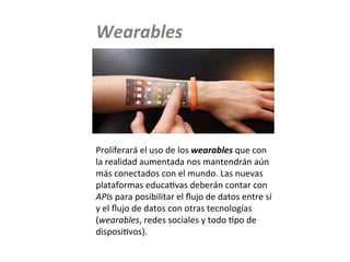 Proliferará	
  el	
  uso	
  de	
  los	
  wearables	
  que	
  con	
  
la	
  realidad	
  aumentada	
  nos	
  mantendrán	
  aún	
  
más	
  conectados	
  con	
  el	
  mundo.	
  Las	
  nuevas	
  
plataformas	
  educaMvas	
  deberán	
  contar	
  con	
  
APIs	
  para	
  posibilitar	
  el	
  ﬂujo	
  de	
  datos	
  entre	
  sí	
  
y	
  el	
  ﬂujo	
  de	
  datos	
  con	
  otras	
  tecnologías	
  
(wearables,	
  redes	
  sociales	
  y	
  todo	
  Mpo	
  de	
  
disposiMvos).	
  
Wearables	
  
Wearables	
  	
  
 