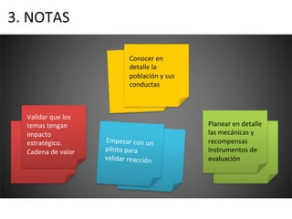 3.	
  NOTAS	
  
Conocer	
  en	
  
detalle	
  la	
  
población	
  y	
  sus	
  
conductas	
  
Validar	
  que	
  los	
  
temas	
  tengan	
  
impacto	
  
estratégico.	
  
Cadena	
  de	
  valor	
  
Empezar	
  con	
  un	
  
piloto	
  para	
  
validar	
  reacción	
  
Planear	
  en	
  detalle	
  
las	
  mecánicas	
  y	
  
recompensas	
  
Instrumentos	
  de	
  
evaluación	
  
 