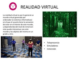 REALIDAD	
  VIRTUAL	
  
	
  
•  Telepresencia	
  
•  Simuladores	
  	
  
•  Inmersión	
  
La	
  realidad	
  virtual	
  es	
  por	
  lo	
  general	
  un	
  
mundo	
  virtual	
  generado	
  por	
  
ordenador	
  (o	
  sistemas	
  informaMcos)	
  
en	
  el	
  que	
  el	
  usuario	
  Mene	
  la	
  sensacion	
  
de	
  estar	
  en	
  el	
  interior	
  de	
  este	
  mundo,	
  
y	
  dependiendo	
  del	
  nivel	
  de	
  inmersion	
  
este	
  puede	
  interactuar	
  con	
  este	
  
mundo	
  y	
  los	
  objetos	
  del	
  mismo	
  en	
  un	
  
grado	
  u	
  otro.	
  
 
