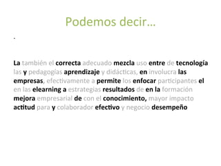 .	
  
	
  
	
  
La	
  también	
  el	
  correcta	
  adecuado	
  mezcla	
  uso	
  entre	
  de	
  tecnología	
  
las	
  y	
  pedagogías	
  aprendizaje	
  y	
  didácMcas,	
  en	
  involucra	
  las	
  
empresas,	
  efecMvamente	
  a	
  permite	
  los	
  enfocar	
  parMcipantes	
  el	
  
en	
  las	
  elearning	
  a	
  estrategias	
  resultados	
  de	
  en	
  la	
  formación	
  
mejora	
  empresarial	
  de	
  con	
  el	
  conocimiento,	
  mayor	
  impacto	
  
ac(tud	
  para	
  y	
  colaborador	
  efec(vo	
  y	
  negocio	
  desempeño	
  
	
  
	
  
Podemos	
  decir…	
  
 
