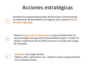 Acciones	
  estratégicas	
  
A	
  
Sustentar	
  las	
  propuestas/proyectos	
  de	
  formación	
  y	
  entrenamiento	
  
en	
  indicadores	
  de	
  desempeño	
  y	
  de	
  negocio,	
  para	
  conectar	
  a	
  la	
  alta	
  
dirección.	
  DNC+ROI	
  
B	
  
Realizar	
  alianzas	
  con	
  TI	
  y	
  áreas	
  claves,	
  lo	
  que	
  permiMrá	
  tener	
  un	
  
socio	
  estratégico	
  que	
  garanMce	
  funcionalidad	
  y	
  ayude	
  a	
  “vender”	
  el	
  
diseño	
  e	
  implementación	
  de	
  NTICS	
  así	
  como	
  en	
  la	
  ejecución	
  y	
  logro	
  
de	
  resultados.	
  
C	
  
Involucrar	
  a	
  los	
  cargos	
  tácMcos	
  
(Lideres,	
  jefes,	
  supervisores,	
  etc…)	
  desde	
  el	
  inicio	
  y	
  comprometerlos	
  
con	
  la	
  implementación.	
  
 