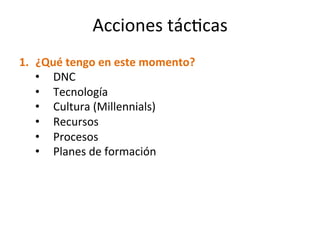 1.  ¿Qué	
  tengo	
  en	
  este	
  momento?	
  
•  DNC	
  	
  
•  Tecnología	
  
•  Cultura	
  (Millennials)	
  
•  Recursos	
  
•  Procesos	
  
•  Planes	
  de	
  formación	
  
Acciones	
  tácMcas	
  
 