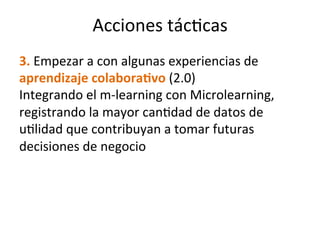 3.	
  Empezar	
  a	
  con	
  algunas	
  experiencias	
  de	
  
aprendizaje	
  colabora(vo	
  (2.0)	
  
Integrando	
  el	
  m-­‐learning	
  con	
  Microlearning,	
  
registrando	
  la	
  mayor	
  canMdad	
  de	
  datos	
  de	
  
uMlidad	
  que	
  contribuyan	
  a	
  tomar	
  futuras	
  
decisiones	
  de	
  negocio	
  	
  
Acciones	
  tácMcas	
  
 