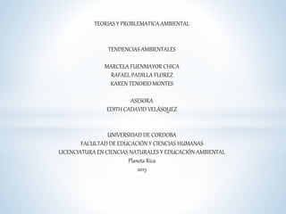 TEORIAS Y PROBLEMATICA AMBIENTAL
TENDENCIAS AMBIENTALES
MARCELA FUENMAYOR CHICA
RAFAEL PADILLA FLOREZ
KAREN TENORIO MONTES
ASESORA
EDITH CADAVID VELÁSQUEZ
UNIVERSIDAD DE CORDOBA
FACULTAD DE EDUCACIÓN Y CIENCIAS HUMANAS
LICENCIATURA EN CIENCIAS NATURALES Y EDUCACIÓN AMBIENTAL
Planeta Rica
2015
 