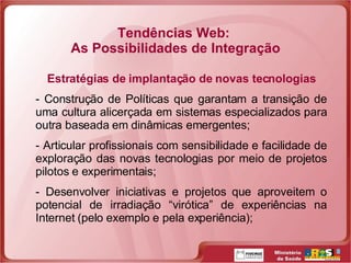 Tendências Web:  As Possibilidades de Integração Estratégias de implantação de novas tecnologias Construção de Políticas que garantam a transição de uma cultura alicerçada em sistemas especializados para outra baseada em dinâmicas emergentes; Articular profissionais com sensibilidade e facilidade de exploração das novas tecnologias por meio de projetos pilotos e experimentais; Desenvolver iniciativas e projetos que aproveitem o potencial de irradiação “virótica” de experiências na Internet (pelo exemplo e pela experiência); 