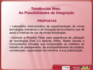 Tendências Web:  As Possibilidades de Integração PROPOSTAS Laboratório teórico/prático de experimentação de novas tecnologias interativas e de formação técnico/teórico que dê apoio a iniativas de uso de novas tecnologias; Estímulo a Projetos Piloto para experiência de utilização de tecnologias Web 2.0 básicas (Wikis, Redes Sociais e Comunidades Virtuaise sua incorporação ao cotidiano do trabalho de planejamento, de acompanhamento de projetos, coordenação, organização de memória  e sua publicização. 
