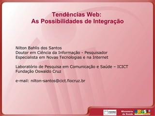Tendências Web:  As Possibilidades de Integração Nilton Bahlis dos Santos Doutor em Ciência da Informação - Pesquisador Especialista em Novas Tecnologias e na Internet Laboratório de Pesquisa em Comunicação e Saúde – ICICT Fundação Oswaldo Cruz e-mail: nilton-santos@cict.fiocruz.br 