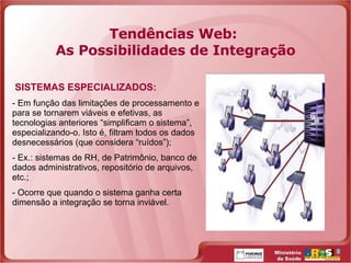 Tendências Web:  As Possibilidades de Integração SISTEMAS ESPECIALIZADOS: Em função das limitações de processamento e para se tornarem viáveis e efetivas, as tecnologias anteriores “simplificam o sistema”, especializando-o. Isto é, filtram todos os dados desnecessários (que considera “ruídos”); Ex.: sistemas de RH, de Patrimônio, banco de dados administrativos, repositório de arquivos, etc.; Ocorre que quando o sistema ganha certa dimensão a integração se torna inviável. 