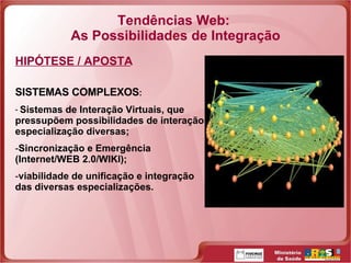 Tendências Web:  As Possibilidades de Integração HIPÓTESE / APOSTA SISTEMAS COMPLEXOS : Sistemas de Interação Virtuais, que pressupõem possibilidades de interação e especialização diversas;  Sincronização e Emergência (Internet/WEB 2.0/WIKI); viabilidade de unificação e integração das diversas especializações. 