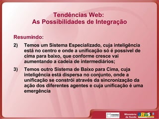 Tendências Web:  As Possibilidades de Integração Resumindo: Temos um Sistema Especializado, cuja inteligência está no centro e onde a unificação só é possível de cima para baixo, que conforme cresce vai aumentando a cadeia de intermediários; Temos outro Sistema de Baixo para Cima, cuja inteligência está dispersa no conjunto, onde a unificação se constrói através da sincronização da ação dos diferentes agentes e cuja unificação é uma emergência 