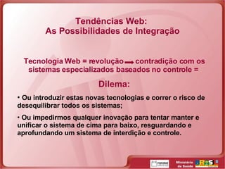 Tendências Web:  As Possibilidades de Integração Tecnologia Web = revolução  contradição com os sistemas especializados baseados no controle =  Dilema: Ou introduzir estas novas tecnologias e correr o risco de desequilibrar todos os sistemas; Ou impedirmos qualquer inovação para tentar manter e unificar o sistema de cima para baixo, resguardando e aprofundando um sistema de interdição e controle.  