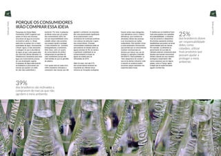 25%
dos brasileiros dizem
ser responsabilidade
deles, como
cidadãos, utilizar
mais produtos que
possam ajudar a
proteger o meio
ambiente.
PORQUE OS CONSUMIDORES
IRÃO COMPRAR ESSA IDEIA
Pesquisas da Global Water
Partnership (GWP) sugerem que
quase um terço dos recursos
renováveis de água se encontra
na América Latina, e o Brasil
está entre os países com a maior
quantidade de água. Ironicamente,
o Brasil, agora, é mais associado
a estiagem do que à abundância
de água, já que o país passa pela
pior seca das últimas décadas e a
infraestrutura necessária para levar
água aos consumidores precisa
de uma atualização urgente.
A escassez de água está levando
os brasileiros a procurarem por
marcas que apoiem um estilo
de vida mais sustentável e
acessível. Por sinal, a pesquisa
da Mintel indica que um quarto
dos consumidores (25%) diz
ser sua responsabilidade como
cidadão utilizar mais produtos
que possam ajudar a proteger
o meio ambiente (ex.: produtos
biodegradáveis e recicláveis).
Além disso, outro um quarto
de consumidores diz preferir
refrigerantes em garrafas de
vidro reutilizáveis porque são
mais baratas do que as garrafas
de plástico.
Com quase dois em cada cinco
(39%) brasileiros inclinados a
comprarem das marcas que não
agridem o ambiente, as empresas
têm uma oportunidade significante
de se posicionarem como
condutoras de mudanças positivas,
num esforço de estimular o apoio
dos consumidores. Diversas
universidades brasileiras estão se
aproveitando do debate sobre as
águas poluídas do Rio de Janeiro
e ganhando visibilidade ao se
comprometerem a limpar as
águas da cidade para as
Olimpíadas de 2016.
Além do mais, com até 21%
dos consumidores achando ser
importante ter internet móvel,
veremos as inovações ecológicas
39%
dos brasileiros são inclinados a
comprarem de marcas que não
agridem o meio ambiente.
ficarem ainda mais inteligentes,
com aplicativos como o chileno
allGreenup, que monitora as
atividades diárias das pessoas
e as recompensa por ações
sustentáveis. Nós também vimos
a norte-americana Ohmconnect,
que permite que os consumidores
recebam recompensas em
dinheiro por reduzir seu uso de
energia e o aplicativo holandês
NFDWSTD (“NoFoodWaste” ou
“Sem desperdício de comida”)
que envia alertas indicando onde
e quando os usuários podem
encontrar preços reduzidos nos
supermercados locais.
À medida que os brasileiros ficam
mais preocupados com questões
de sustentabilidade, o crescente
nível de consumo e desperdício
de produtos apresenta cenários
desafiadores que podem se tornar
oportunidades para as marcas.
Por exemplo, os alimentos se
aproximando de sua data de
validade poderiam certamente atrair
àqueles que buscam economizar
dinheiro através de uma maneira
ecológica e responsável. Não
vamos esquecer que em alguns
países, como a França, agora
é ilegal que os supermercados
joguem comida fora.
28 29
SedeporMais
SedeporMais
 
