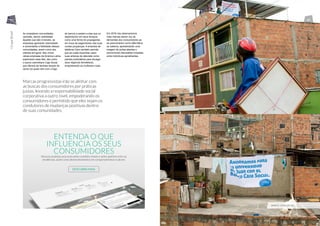 Ao empoderar comunidades
carentes, dando visibilidade
àqueles que são invisíveis, as
empresas ganharão notoriedade
e aumentarão a fidelidade dessas
comunidades, assim como dos
clientes em geral. Nós vimos
várias empresas da América Latina
explorarem esse fato, tais como
o banco colombiano Caja Social
que oferece às famílias lençóis de
cama (os quais vêm com o logo
do banco) e pedem a elas que os
dependurem em seus terraços
como uma forma de propaganda,
em troca de pagamentos vias suas
contas poupanças. A empresa de
telefonia Claro também permite
que as costa-riquenhas usem
suas antenas de televisão como
painéis publicitários para divulgar
seus negócios domésticos,
empoderando as mulheres rurais.
Em 2016 nós observaremos
mais marcas darem voz às
demandas dos consumidores ao
se posicionarem como alternativa
ao sistema, apresentando uma
imagem de portas abertas e
promovendo discussões honestas
entre indivíduos semelhantes.
Marcas progressistas irão se alinhar com
as buscas dos consumidores por práticas
justas, levando a responsabilidade social
corporativa a outro nível, empoderando os
consumidores e permitido que eles sejam os
condutores de mudanças positivas dentro
de suas comunidades.
BANCO CAJA SOCIAL
ENTENDA O QUE
INFLUENCIA OS SEUS
CONSUMIDORES
Nosssos analistas procuram pelas conexões chaves e pelos padrões entre as
tendências, assim como desenvolvimentos em comportamentos e valores
DESCUBRA MAIS
44 45
OcupeBrasil
OcupeBrasil
 