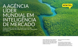 A AGÊNCIA
LÍDER
MUNDIAL EM
INTELIGÊNCIA
DE MERCADONossas análises especializadas de dados, da mais alta
qualidade, e pesquisa de mercado irão ajudar você a desenvolver
seus negócios.
A Mintel é a agência líder mundial em inteligência de
mercado, com escritórios em Chicago, Nova York,
Londres, Sydney, Xangai, Tóquio, São Paulo, Mumbai,
Munique, Kuala Lumpur, Toronto, Belfast e Singapura.
Inteligência de mercado é a nossa diferença e o que
nos define como uma marca.
Então o que faz parte do mix de Inteligência
de Mercado?
Claro que há dados, e há pesquisa de mercado,
mas há também análise de mercado, inteligência
competitiva, inteligência de produto e, mais importante,
expertise para combinar esses elementos em uma
síntese especializada que gera visão e recomendação.
 