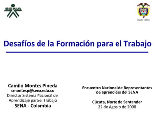 Camilo Montes Pineda [email_address] Director Sistema Nacional de  Aprendizaje para el Trabajo SENA - Colombia Encuentro Nacional de Representantes de aprendices del SENA Cúcuta, Norte de Santander 22 de Agosto de 2008 Desafíos de la Formación para el Trabajo 