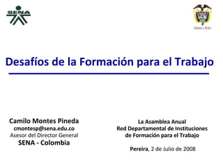 Camilo Montes Pineda [email_address] Asesor del Director General SENA - Colombia La Asamblea Anual  Red Departamental de Instituciones  de Formación para el Trabajo  Pereira , 2 de Julio de 2008 Desafíos de la Formación para el Trabajo 
